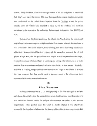 station. They also knew of the text message content of the LG cell phone as a result of

Sgt. Kite‘s viewing of that phone. This case thus squarely involves a situation, not unlike

that condemned by the United States Supreme Court in Coolidge, where the police

already knew of evidence and intended to seize it, but the evidence was nowhere

mentioned in the warrant or the application that preceded its issuance. See 403 U.S. at

471.

       Indeed, when this Court questioned the affiant, Sgt. Walsh, about the omission of

any reference to text messages or cell phones in the first warrant affidavit, he stated that it

was a ―mistake.‖ This Court believes, to the contrary, that it was more likely a conscious

effort to try to purge the affidavit of evidence of the warrantless search of the LG cell

phone by Sgt. Kite, that the police knew was illegal, as well as potentially the illegal,

warrantless conduct of other officers in searching and seizing other phones, so as to try to

sanitize those warrantless searches and seizures, after the fact, with a warrant. Ironically,

however, in so doing, the police necessarily narrowed the scope of the warrant to exclude

the very evidence that they sought most to capture—namely, the phones and their

contents of which they were already aware.

                                             (2)

                                  Exigent Circumstances

       Having determined that B.C.I.‘s photographing of the text messages on the LG

cell phone did not fall within the scope of the warrant, this Court next must determine if it

was otherwise justified under the exigent circumstances exception to the warrant

requirement.    This question asks this Court to decide whether it was objectively

reasonable for the police to believe that the photographing of the text messages on the LG




                                             116
 