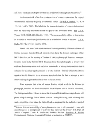 cell phone was necessary to prevent their loss or destruction through remote deletion.66

       An imminent risk of the loss or destruction of evidence may create the exigent

circumstances necessary to justify a warrantless search. See U.S. v. Martins, 413 F.3d

139, 146 (1st Cir. 2005). The belief that the loss or destruction of evidence is imminent

must be objectively reasonable based on specific and articulable facts. See U.S. v.

Young, 909 F.2d 442, 446 (11th Cir. 1990). ―The mere possibility of loss or destruction

of evidence is insufficient justification for its warrantless search or seizure.‖ U.S. v.

Radka, 904 F.2d 357, 363 (6th Cir. 1990).

       In this case, this Court is not convinced that the possibility of remote deletion of

the text messages from the LG cell phone is what drove the decision on the part of the

B.C.I. detectives, on the morning of October 4, 2009, to photograph those text messages.

It seems more likely that the B.C.I. detectives took those photographs to preserve the

evidence, have easier access to it and, most importantly, to attempt to demonstrate that it

collected the evidence legally pursuant to a valid warrant. The fear of remote deletion

appeared to this Court to be an argument contrived after the fact to attempt to save

otherwise illegally gathered evidence from exclusion at trial.

       Even assuming that a fear of remote deletion played a role in the decision to

photograph, the State has failed to convince this Court that such a fear was reasonable.

The State presented no evidence to show that it is possible to delete messages from a cell

phone using technology from a remote location. More particularly, even assuming that

such a possibility exists today, the State offered no evidence that the technology existed

66
  Remote deletion is the ability of some phones to receive ―a kill command . . . that will
cause the device to encrypt itself or overwrite data stored on the device.‖ U.S. Dept. of
Justice, Computer Crime & Intellectual Property Section, Searching & Seizing
Computers and Obtaining Evidence in Criminal Investigations at 30 (2009).


                                            117
 
