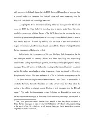 with respect to the LG cell phone, back in 2009, that would have allowed someone then

to remotely delete text messages from that cell phone and, more importantly, that the

detectives knew about that technology at the time.

       Accepting that it was possible to remotely delete text messages from the LG cell

phone in 2009, the State failed to introduce any evidence, aside from that mere

possibility, to support a belief on the part of the B.C.I. detectives that morning that it was

immediately necessary to photograph the text messages on the LG cell phone to prevent

their remote deletion. Without any specific facts on which to base their assertion of

exigent circumstances, this Court cannot deem reasonable the detectives‘ alleged fear that

the text messages would otherwise be lost.

       Indeed, under the circumstances of this case, this Court finds that any fear that the

text messages would be remotely deleted was both objectively and subjectively

unreasonable. During the morning in question, when the detectives photographed the text

messages, Trisha Oliver was at the hospital awaiting further news of her son‘s condition,

and the Defendant was already at police headquarters being questioned by Detectives

Slaughter and Cardone. The State posits that all of the incriminating text messages on the

LG cell phone were exchanged between Defendant and Trisha Oliver. It is reasonable to

conclude, therefore, that only Defendant or Trisha Oliver would have had either the

motive or the ability to attempt remote deletion of text messages from the LG cell

phone.67 Yet, under the circumstances, neither Defendant nor Trisha Oliver would have

had any opportunity to engage in the remote deletion of the text messages, even were it to

67
   This Court questions whether Trisha Oliver would, in fact, have been motivated to
delete the text messages, in light of her purported action, a few hours later, in consenting
to the search of the LG cell phone. It will assume, however, that it was at least possible
for purposes of this discussion.


                                             118
 