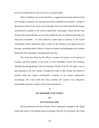 have been possible and the idea of it to have occurred to them.

       There is nothing in the record, therefore, to suggest that the remote deletion of the

text messages in question was anything more than a hypothetical possibility. In light of

the intrusive nature of any search of text messages, this Court cannot find that the exigent

circumstances exception to the warrant requirement would apply, absent specific facts

showing that remote deletion was not only possible but also an imminent threat that was

objectively reasonable.    To hold otherwise would make a mockery of the Fourth

Amendment warrant protections when it comes to the contents of cell phones and text

messages, permitting police officers to search cell phones and photograph their contents

based upon mere speculation, unsupported by any facts.

       This Court thus finds that the officers‘ searches and seizures of the phones in

evidence and their contents at the scene or from Defendant‘s person that morning,

including the photographing of the text message contents of the LG cell phone, even if

done pursuant to the first warrant, exceeded the scope of that warrant and cannot be

justified under the exigent circumstances exception to the warrant requirement.

Accordingly, this Court holds that those searches and seizures were objectively

unreasonable and hence violative of the Fourth Amendment.

                                             4

                           The Admissibility of the Evidence

                                            (a)

                                 The Exclusionary Rule

       Having determined that the Cranston Police Department engaged in the illegal

search and seizure of the phones and text messages from the LG cell phone, this Court




                                            119
 