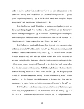 and it is likewise unclear whether and from where it was taken (the apartment or the

Defendant‘s person). Det. Slaughter then told Defendant ―Either you tell me . . . you‘re

gonna [sic] be charged anyway.‖ Id. When Defendant asked ―what am I gonna [sic] be

charged with,‖ Det. Slaughter said ―probably murder.‖ Id.

       Det. Slaughter then stated, ―I just talked to my supervisor, based on the texts we

have, you're being charged. You ever been to the ACI?‖ From here on, the interview

became markedly more aggressive. Id. In response to Defendant‘s general unwillingness

to acknowledge the existence of, or his participation in the suspicious text messages, Det.

Slaughter asserted, ―they‘re on your phone, even the ones sent back.‖ Id.

       Det. Cardone then questioned Defendant about the events of the previous evening,

and asked repeatedly, ―What happened to Marco?‖ Id. Defendant consistently asserted

that he did not know and that he was ―being honest.‖ Id. The conversation then turned to

whether Defendant may have had any physical contact with Marco, including the

occasion to discipline him. Defendant volunteered no information regarding physical or

violent contact between himself and Marco and, in fact, denied any such contact when

then Det. Cardone accused him directly. At 10:02 a.m., Defendant volunteered that he

had been teaching Marco how to ―stand up for himself.‖ Id. Det. Slaughter quoted

alleged text messages to Defendant, reciting, ―tell that bitch to man up, I didn‘t hit him

that hard.‖ Id. Det. Slaughter proceeded to explain to Defendant that ―those texts are

damaging . . . no matter what you say in this room, you‘re still going to be charged.‖ Id.

       Det. Slaughter‘s word choice was extremely similar to some of the text messages

which were photographed on the LG cell phone minutes earlier that morning. See St.‘s

Ex. 23 & 28. This similarity leads this Court to believe that Det. Slaughter had seen,




                                            12
 