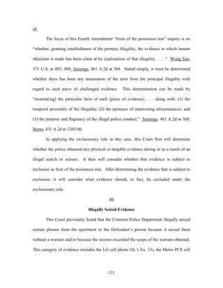 id.

       The focus of this Fourth Amendment ―fruits of the poisonous tree‖ inquiry is on

―whether, granting establishment of the primary illegality, the evidence to which instant

objection is made has been come at by exploitation of that illegality . . . .‖ Wong Sun,

371 U.S. at 485, 488; Jennings, 461 A.2d at 368. Stated simply, it must be determined

whether there has been any attenuation of the taint from the principal illegality with

regard to each piece of challenged evidence.       This determination can be made by

―examin[ing] the particular facts of each [piece of evidence] . . . along with: (1) the

temporal proximity of the illegality; (2) the presence of intervening circumstances; and

(3) the purpose and flagrancy of the illegal police conduct.‖ Jennings, 461 A.2d at 368;

Burns, 431 A.2d at 1205-06.

       In applying the exclusionary rule in this case, this Court first will determine

whether the police obtained any physical or tangible evidence during or as a result of an

illegal search or seizure.    It then will consider whether that evidence is subject to

exclusion as fruit of the poisonous tree. After determining the evidence that is subject to

exclusion, it will consider what evidence should, in fact, be excluded under the

exclusionary rule.

                                            (i)

                                Illegally Seized Evidence

       This Court previously found that the Cranston Police Department illegally seized

certain phones from the apartment or the Defendant‘s person because it seized them

without a warrant and/or because the seizure exceeded the scope of the warrant obtained.

This category of evidence includes the LG cell phone (St.‘s Ex. 15), the Metro PCS cell




                                           121
 