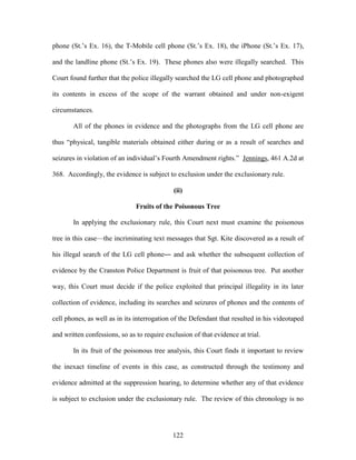 phone (St.‘s Ex. 16), the T-Mobile cell phone (St.‘s Ex. 18), the iPhone (St.‘s Ex. 17),

and the landline phone (St.‘s Ex. 19). These phones also were illegally searched. This

Court found further that the police illegally searched the LG cell phone and photographed

its contents in excess of the scope of the warrant obtained and under non-exigent

circumstances.

       All of the phones in evidence and the photographs from the LG cell phone are

thus ―physical, tangible materials obtained either during or as a result of searches and

seizures in violation of an individual‘s Fourth Amendment rights.‖ Jennings, 461 A.2d at

368. Accordingly, the evidence is subject to exclusion under the exclusionary rule.

                                             (ii)

                               Fruits of the Poisonous Tree

       In applying the exclusionary rule, this Court next must examine the poisonous

tree in this case—the incriminating text messages that Sgt. Kite discovered as a result of

his illegal search of the LG cell phone― and ask whether the subsequent collection of

evidence by the Cranston Police Department is fruit of that poisonous tree. Put another

way, this Court must decide if the police exploited that principal illegality in its later

collection of evidence, including its searches and seizures of phones and the contents of

cell phones, as well as in its interrogation of the Defendant that resulted in his videotaped

and written confessions, so as to require exclusion of that evidence at trial.

       In its fruit of the poisonous tree analysis, this Court finds it important to review

the inexact timeline of events in this case, as constructed through the testimony and

evidence admitted at the suppression hearing, to determine whether any of that evidence

is subject to exclusion under the exclusionary rule. The review of this chronology is no




                                             122
 