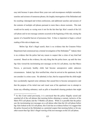 easy task because it spans almost three years now and encompasses multiple warrantless

searches and seizures of numerous phones, the lengthy interrogation of the Defendant and

his resulting videotaped and written confessions, and additional searches and seizures of

the contents of multiple cell phones pursuant to more than a dozen warrants. This task

would not be nearly so vexing were it not for the fact that Sgt. Kite‘s search of the LG

cell phone and its text message contents occurred at the beginning of this tale, raising the

specter of a bountiful harvest of poisonous fruit. It thus is important to begin a critical

reading of this tale at chapter one.

       Before Sgt. Kite‘s illegal search, there is no evidence that the Cranston Police

Department had commenced any criminal investigation of the Defendant. 69 Indeed, there

is no evidence that the police had any reason to suspect that a crime of any kind had

occurred. Based on the evidence, the only thing that the police knew, up until the time

Sgt. Kite viewed the incriminating text messages on the LG cell phone, was that Marco

Nieves, a previously healthy child, had become unresponsive under unknown

circumstances. Indeed, Sgt. Kite testified that, when he arrived at the apartment, he did

not consider it a crime scene. He admitted, in fact, that he suspected that the child might

have accidentally ingested some substance that caused him to become unresponsive and

that the purpose of his initial tour and visual scan of the apartment was to attempt to

locate any offending substance, such as pills or household cleaning products that might

69
   As this Court noted previously, it is convinced that the police illegally seized and
searched all of the cell phones that morning before obtaining a warrant, inclusive of the
Metro PCS cell phone and the T-Mobile cell phone. While it is possible that the police
saw the incriminating text messages on a cell phone other than the LG cell phone before
Sgt. Kite looked at the LG cell phone, this Court has no evidence before it to suggest that
the police focused on the Defendant as a potential suspect that morning before or for any
other reason than Sgt. Kite‘s illegal viewing of the text messages on the LG cell phone.


                                            123
 