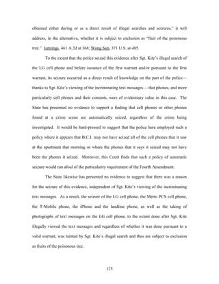 obtained either during or as a direct result of illegal searches and seizures,‖ it will

address, in the alternative, whether it is subject to exclusion as ―fruit of the poisonous

tree.‖ Jennings, 461 A.2d at 368; Wong Sun, 371 U.S. at 485.

       To the extent that the police seized this evidence after Sgt. Kite‘s illegal search of

the LG cell phone and before issuance of the first warrant and/or pursuant to the first

warrant, its seizure occurred as a direct result of knowledge on the part of the police—

thanks to Sgt. Kite‘s viewing of the incriminating text messages— that phones, and more

particularly cell phones and their contents, were of evidentiary value in this case. The

State has presented no evidence to support a finding that cell phones or other phones

found at a crime scene are automatically seized, regardless of the crime being

investigated. It would be hard-pressed to suggest that the police here employed such a

policy where it appears that B.C.I. may not have seized all of the cell phones that it saw

at the apartment that morning or where the phones that it says it seized may not have

been the phones it seized. Moreover, this Court finds that such a policy of automatic

seizure would run afoul of the particularity requirement of the Fourth Amendment.

       The State likewise has presented no evidence to suggest that there was a reason

for the seizure of this evidence, independent of Sgt. Kite‘s viewing of the incriminating

text messages. As a result, the seizure of the LG cell phone, the Metro PCS cell phone,

the T-Mobile phone, the iPhone and the landline phone, as well as the taking of

photographs of text messages on the LG cell phone, to the extent done after Sgt. Kite

illegally viewed the text messages and regardless of whether it was done pursuant to a

valid warrant, was tainted by Sgt. Kite‘s illegal search and thus are subject to exclusion

as fruits of the poisonous tree.




                                            125
 