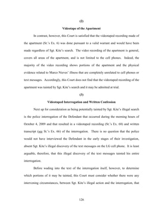 (2)

                              Videotape of the Apartment

       In contrast, however, this Court is satisfied that the videotaped recording made of

the apartment (St.‘s Ex. 6) was done pursuant to a valid warrant and would have been

made regardless of Sgt. Kite‘s search. The video recording of the apartment is general,

covers all areas of the apartment, and is not limited to the cell phones. Indeed, the

majority of the video recording shows portions of the apartment and the physical

evidence related to Marco Nieves‘ illness that are completely unrelated to cell phones or

text messages. Accordingly, this Court does not find that the videotaped recording of the

apartment was tainted by Sgt. Kite‘s search and it may be admitted at trial.

                                            (3)

                  Videotaped Interrogation and Written Confession

       Next up for consideration as being potentially tainted by Sgt. Kite‘s illegal search

is the police interrogation of the Defendant that occurred during the morning hours of

October 4, 2009 and that resulted in a videotaped recording (St.‘s Ex. 68) and written

transcript (see St.‘s Ex. 66) of the interrogation. There is no question that the police

would not have interviewed the Defendant in the early stages of their investigation,

absent Sgt. Kite‘s illegal discovery of the text messages on the LG cell phone. It is least

arguable, therefore, that this illegal discovery of the text messages tainted his entire

interrogation.

       Before wading into the text of the interrogation itself, however, to determine

which portions of it may be tainted, this Court must consider whether there were any

intervening circumstances, between Sgt. Kite‘s illegal action and the interrogation, that




                                           126
 