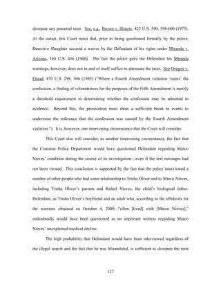 dissipate any potential taint. See, e.g., Brown v. Illinois, 422 U.S. 590, 598-600 (1975).

At the outset, this Court notes that, prior to being questioned formally by the police,

Detective Slaughter secured a waiver by the Defendant of his rights under Miranda v.

Arizona, 384 U.S. 436 (1966). The fact the police gave the Defendant his Miranda

warnings, however, does not in and of itself suffice to attenuate the taint. See Oregon v.

Elstad, 470 U.S. 298, 306 (1985) (―Where a Fourth Amendment violation ‗taints‘ the

confession, a finding of voluntariness for the purposes of the Fifth Amendment is merely

a threshold requirement in determining whether the confession may be admitted in

evidence.   Beyond this, the prosecution must show a sufficient break in events to

undermine the inference that the confession was caused by the Fourth Amendment

violation.‖). It is, however, one intervening circumstance that the Court will consider.

       This Court also will consider, as another intervening circumstance, the fact that

the Cranston Police Department would have questioned Defendant regarding Marco

Nieves‘ condition during the course of its investigation—even if the text messages had

not been viewed. This conclusion is supported by the fact that the police interviewed a

number of other people who had some relationship to Trisha Oliver and to Marco Nieves,

including Trisha Oliver‘s parents and Rafael Nieves, the child‘s biological father.

Defendant, as Trisha Oliver‘s boyfriend and an adult who, according to the affidavits for

the warrants obtained on October 4, 2009, ―often [lived] with [Marco Nieves],‖

undoubtedly would have been questioned as an important witness regarding Marco

Nieves‘ unexplained medical decline.

       The high probability that Defendant would have been interviewed regardless of

the illegal search and the fact that he was Mirandized, is sufficient to dissipate the taint




                                            127
 