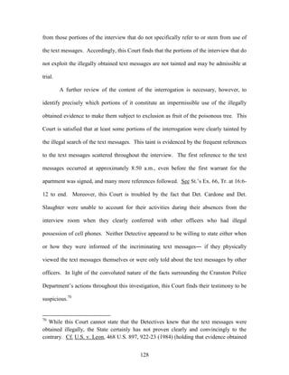 from those portions of the interview that do not specifically refer to or stem from use of

the text messages. Accordingly, this Court finds that the portions of the interview that do

not exploit the illegally obtained text messages are not tainted and may be admissible at

trial.

         A further review of the content of the interrogation is necessary, however, to

identify precisely which portions of it constitute an impermissible use of the illegally

obtained evidence to make them subject to exclusion as fruit of the poisonous tree. This

Court is satisfied that at least some portions of the interrogation were clearly tainted by

the illegal search of the text messages. This taint is evidenced by the frequent references

to the text messages scattered throughout the interview. The first reference to the text

messages occurred at approximately 8:50 a.m., even before the first warrant for the

apartment was signed, and many more references followed. See St.‘s Ex. 66, Tr. at 16:6-

12 to end. Moreover, this Court is troubled by the fact that Det. Cardone and Det.

Slaughter were unable to account for their activities during their absences from the

interview room when they clearly conferred with other officers who had illegal

possession of cell phones. Neither Detective appeared to be willing to state either when

or how they were informed of the incriminating text messages― if they physically

viewed the text messages themselves or were only told about the text messages by other

officers. In light of the convoluted nature of the facts surrounding the Cranston Police

Department‘s actions throughout this investigation, this Court finds their testimony to be

suspicious.70


70
  While this Court cannot state that the Detectives knew that the text messages were
obtained illegally, the State certainly has not proven clearly and convincingly to the
contrary. Cf. U.S. v. Leon, 468 U.S. 897, 922-23 (1984) (holding that evidence obtained


                                           128
 