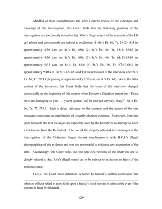 Mindful of these considerations and after a careful review of the videotape and

transcript of the interrogation, this Court finds that the following portions of the

interrogation are too directly related to Sgt. Kite‘s illegal search of the contents of the LG

cell phone and consequently are subject to exclusion: (1) St.‘s Ex. 66, Tr. 14:20-18:4 (at

approximately 8:50 a.m. on St.‘s Ex. 68); (2) St.‘s Ex. 66, Tr. 54:11-55:12 (at

approximately 9:30 a.m. on St.‘s Ex. 68); (3) St.‘s Ex. 66, Tr. 61:13-63:10 (at

approximately 9:35 a.m. on St.‘s Ex. 68); (4) St.‘s Ex. 66, Tr. 67:19-68:3 (at

approximately 9:40 a.m. on St.‘s Ex. 68) and (5) the remainder of the interview after St.‘s

Ex. 66, Tr. 77:13 (beginning at approximately 9:50 a.m. on St.‘s Ex. 68). As to the latter

portion of the interview, this Court finds that the tenor of the interview changed

dramatically at the beginning of this section when Detective Slaughter stated that ―Those

texts are damaging to you . . . you‗re gonna [sic] be charged anyway, okay?‖ St.‘s Ex.

66, Tr. 77:17-18. Such a direct reference to the contents and the nature of the text

messages constitutes an exploitation of illegally obtained evidence. Moreover, from that

point forward, the text messages are explicitly used by the Detectives to attempt to force

a confession from the Defendant. The use of the illegally obtained text messages in the

interrogation of the Defendant began almost simultaneously with B.C.I.‘s illegal

photographing of the evidence and was too purposeful to evidence any attenuation of the

taint. Accordingly, this Court holds that the specified portions of the interview are so

closely related to Sgt. Kite‘s illegal search as to be subject to exclusion as fruits of the

poisonous tree.

       Lastly, the Court must determine whether Defendant‘s written confession that


when an officer relied in good faith upon a facially valid warrant is admissible even if the
warrant is later invalidated).


                                             129
 