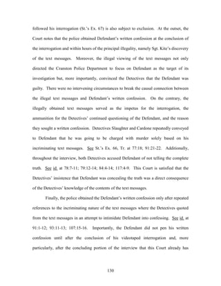followed his interrogation (St.‘s Ex. 67) is also subject to exclusion. At the outset, the

Court notes that the police obtained Defendant‘s written confession at the conclusion of

the interrogation and within hours of the principal illegality, namely Sgt. Kite‘s discovery

of the text messages. Moreover, the illegal viewing of the text messages not only

directed the Cranston Police Department to focus on Defendant as the target of its

investigation but, more importantly, convinced the Detectives that the Defendant was

guilty. There were no intervening circumstances to break the causal connection between

the illegal text messages and Defendant‘s written confession.        On the contrary, the

illegally obtained text messages served as the impetus for the interrogation, the

ammunition for the Detectives‘ continued questioning of the Defendant, and the reason

they sought a written confession. Detectives Slaughter and Cardone repeatedly conveyed

to Defendant that he was going to be charged with murder solely based on his

incriminating text messages. See St.‘s Ex. 66, Tr. at 77:18; 91:21-22. Additionally,

throughout the interview, both Detectives accused Defendant of not telling the complete

truth. See id. at 78:7-11; 79:12-14; 84:4-14; 117:4-9. This Court is satisfied that the

Detectives‘ insistence that Defendant was concealing the truth was a direct consequence

of the Detectives‘ knowledge of the contents of the text messages.

       Finally, the police obtained the Defendant‘s written confession only after repeated

references to the incriminating nature of the text messages where the Detectives quoted

from the text messages in an attempt to intimidate Defendant into confessing. See id. at

91:1-12; 93:11-13; 107:15-16.      Importantly, the Defendant did not pen his written

confession until after the conclusion of his videotaped interrogation and, more

particularly, after the concluding portion of the interview that this Court already has




                                            130
 