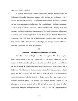 determined must be excluded.

       In addition, the Detectives‘ general demeanor and the other threats to charge the

Defendant with murder, charge him regardless of his story and take his daughter away—

made in the course of questioning a dizzy Defendant about the text messages— constitute

the sort of coercive psychological pressure that exploits illegally obtained text message

evidence to try to obtain a confession. The exploitation of the illegally seized text

messages to obtain a confession reflects an abuse of the Fourth Amendment violation that

is inimical to the underlying principles of both the Fourth and the Fifth Amendments.

Accordingly, this Court finds that the Defendant‘s written confession would not have

been obtained but for the exploitation of the illegal text message evidence and thus is

subject to exclusion as fruit of the poisonous tree.

                                             (4)

                  Additional Photographs of Contents of Cell Phones

       Beyond the seizure of the phones and the interrogation of the Defendant, this

Court must determine if Sgt. Kite‘s illegal search of the LG cell phone also was the

impetus for the Cranston Police Department‘s subsequent efforts to seek warrants later in

the day on October 4, 2009 to obtain evidence of the contents of the cell phones that it

had seized. Upon learning of the incriminating nature of text messages on the LG cell

phone, the B.C.I. detectives and other police officers took steps to document further

certain text messages and other contents of the cell phones that were thought to have

potential evidentiary value.    The resulting ―text message evidence‖ consists of: (1)

photographs of certain contents of the LG cell phone apparently taken at police

headquarters during the evening of October 4, 2009 (St.‘s Ex. 28); (2) photographs of




                                             131
 