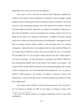 independent source, free of any taint from the illegality.72

        This Court is of the view that the Cranston Police Department gathered this

evidence of the contents of these cell phones by exploitation of the knowledge it gained

through Sgt. Kite‘s illegal search of the text messages on the LG cell phone. But for his

discovery of the incriminating messages, this Court finds that this evidence would not

have been sought or collected. Indeed, the very purpose of securing this evidence was to

prove that the Defendant wrote the incriminating text messages found on the LG cell

phone and sent them to his girlfriend, Trisha Oliver. In addition, the police obtained

much of this evidence by using tainted portions of the Defendant‘s interrogation to assist

them in securing warrants—further evidence of the continuing taint in its criminal

investigation. Specifically, this Court emphasizes that the nearly identical affidavits for

the warrants used to obtain the contents of the LG cell phone (St.‘s Ex. 35) and Metro

PCS cell phone (St.‘s Ex. 34) are almost entirely based on Sgt. Kite‘s illegal search to

view the text messages. No other information is provided in the affidavits themselves

that would provide probable cause for the search of the contents of cell phones. The

contents of these warrant affidavits themselves prove that the photographs of the contents

of the LG cell phone (St.‘s Ex. 28) and the Metro PCS cell phone (St.‘s Ex. 31), taken on

October 4, 2009 pursuant to the warrants, are subject to exclusion as fruits of the

poisonous tree, as they are the direct result of warrants obtained using evidence from Sgt.

Kite‘s illegal search.

        The contents of the T-Mobile cell phone obtained pursuant to the warrant (St.‘s

Ex. 56) obtained on October 28, 2009 are also subject to exclusion as fruits of the

72
   This Court will address warrants as a potential independent source in more detail
subsequently.


                                            133
 