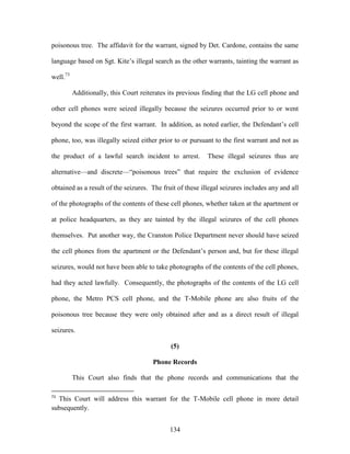 poisonous tree. The affidavit for the warrant, signed by Det. Cardone, contains the same

language based on Sgt. Kite‘s illegal search as the other warrants, tainting the warrant as

well.73

          Additionally, this Court reiterates its previous finding that the LG cell phone and

other cell phones were seized illegally because the seizures occurred prior to or went

beyond the scope of the first warrant. In addition, as noted earlier, the Defendant‘s cell

phone, too, was illegally seized either prior to or pursuant to the first warrant and not as

the product of a lawful search incident to arrest.         These illegal seizures thus are

alternative—and discrete—―poisonous trees‖ that require the exclusion of evidence

obtained as a result of the seizures. The fruit of these illegal seizures includes any and all

of the photographs of the contents of these cell phones, whether taken at the apartment or

at police headquarters, as they are tainted by the illegal seizures of the cell phones

themselves. Put another way, the Cranston Police Department never should have seized

the cell phones from the apartment or the Defendant‘s person and, but for these illegal

seizures, would not have been able to take photographs of the contents of the cell phones,

had they acted lawfully. Consequently, the photographs of the contents of the LG cell

phone, the Metro PCS cell phone, and the T-Mobile phone are also fruits of the

poisonous tree because they were only obtained after and as a direct result of illegal

seizures.

                                              (5)

                                       Phone Records

          This Court also finds that the phone records and communications that the

73
  This Court will address this warrant for the T-Mobile cell phone in more detail
subsequently.


                                             134
 