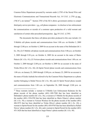 Cranston Police Department procured by warrants under § 2703 of the Stored Wire and

Electronic Communications and Transactional Records Act, 18 U.S.C. § 2701 et seq.,

(―SCA‖), are tainted.74 Section 2703 of the SCA allows government entities to compel

third-party service providers—i.e., cell phone companies—to disclose to law enforcement

the communications or records of a customer upon production of a valid warrant and

satisfaction of certain other procedural prerequisites. See 18 U.S.C. § 2703.

       The documents that these cell phone providers produced in this case include: (1)

T-Mobile cell phone records and communications from 1:00 a.m. on October 3, 2009

through 12:00 p.m. on October 4, 2009 for an account in the name of the Defendant (St.‘s

Ex. 38); (2) T-Mobile cell phone records and communications from 3:00 p.m. on October

3, 2009 through 9:30 p.m. on October 4, 2009 for an account in the name of Mario

Palacio (St.‘s Ex. 41); (3) Verizon phone records and communications from 1:00 a.m. on

October 3, 2009 through 12:00 p.m. on October 4, 2009 for an account in the name of

Trisha Oliver (St.‘s Ex. 44); (4) Sprint Nextel phone records and communications from

1:00 a.m. on January 25, 2009 through 12:00 p.m. on January 25, 2009 for an account in

the name of Guida Andrade but referred to by the Cranston Police Department as a phone

number belonging to Rafael Nieves (St.‘s Ex. 48); and (5) Sprint Nextel phone records

and communications from 1:00 a.m. on September 28, 2009 through 12:00 p.m. on

74
   These warrants include: a warrant to T-Mobile Law Enforcement Relations for the
phone records of the phone number (401) 699-7580 that has been identified as
Defendant‘s phone number (St.‘s Ex. 36); a warrant to T-Mobile for the phone records of
the number (401) 359-6789 that has been identified as Mario Palacio‘s phone number
(St.‘s Ex. 39); a warrant to Verizon Wireless for the phone records of the number (401)
486-5573 that has been identified as Trisha Oliver‘s phone number (St.‘s Ex. 42); a
warrant to Sprint/Nextel for the number (401) 454-9765 that has been identified as Rafael
Nieves‘ phone number (St.‘s Ex. 46); and a warrant to Sprint/Nextel for the number (401)
431-3626 that has been identified as Angie Patino‘s phone number (St.‘s Ex. 49).


                                           135
 