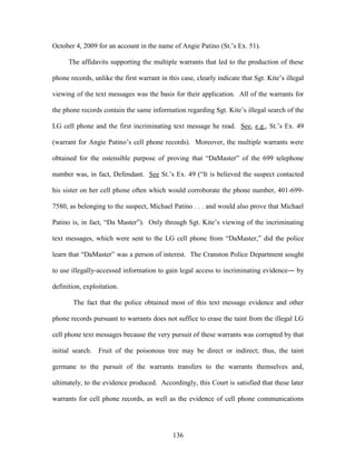 October 4, 2009 for an account in the name of Angie Patino (St.‘s Ex. 51).

      The affidavits supporting the multiple warrants that led to the production of these

phone records, unlike the first warrant in this case, clearly indicate that Sgt. Kite‘s illegal

viewing of the text messages was the basis for their application. All of the warrants for

the phone records contain the same information regarding Sgt. Kite‘s illegal search of the

LG cell phone and the first incriminating text message he read. See, e.g., St.‘s Ex. 49

(warrant for Angie Patino‘s cell phone records). Moreover, the multiple warrants were

obtained for the ostensible purpose of proving that ―DaMaster‖ of the 699 telephone

number was, in fact, Defendant. See St.‘s Ex. 49 (―It is believed the suspect contacted

his sister on her cell phone often which would corroborate the phone number, 401-699-

7580, as belonging to the suspect, Michael Patino . . . and would also prove that Michael

Patino is, in fact, ―Da Master‖). Only through Sgt. Kite‘s viewing of the incriminating

text messages, which were sent to the LG cell phone from ―DaMaster,‖ did the police

learn that ―DaMaster‖ was a person of interest. The Cranston Police Department sought

to use illegally-accessed information to gain legal access to incriminating evidence― by

definition, exploitation.

       The fact that the police obtained most of this text message evidence and other

phone records pursuant to warrants does not suffice to erase the taint from the illegal LG

cell phone text messages because the very pursuit of these warrants was corrupted by that

initial search. Fruit of the poisonous tree may be direct or indirect; thus, the taint

germane to the pursuit of the warrants transfers to the warrants themselves and,

ultimately, to the evidence produced. Accordingly, this Court is satisfied that these later

warrants for cell phone records, as well as the evidence of cell phone communications




                                             136
 