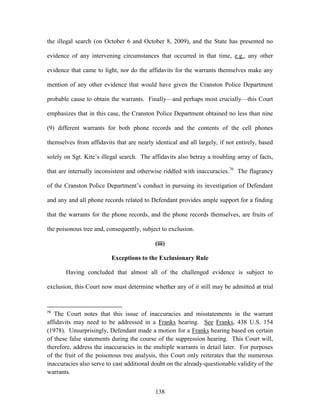 the illegal search (on October 6 and October 8, 2009), and the State has presented no

evidence of any intervening circumstances that occurred in that time, e.g., any other

evidence that came to light, nor do the affidavits for the warrants themselves make any

mention of any other evidence that would have given the Cranston Police Department

probable cause to obtain the warrants. Finally—and perhaps most crucially—this Court

emphasizes that in this case, the Cranston Police Department obtained no less than nine

(9) different warrants for both phone records and the contents of the cell phones

themselves from affidavits that are nearly identical and all largely, if not entirely, based

solely on Sgt. Kite‘s illegal search. The affidavits also betray a troubling array of facts,

that are internally inconsistent and otherwise riddled with inaccuracies.76 The flagrancy

of the Cranston Police Department‘s conduct in pursuing its investigation of Defendant

and any and all phone records related to Defendant provides ample support for a finding

that the warrants for the phone records, and the phone records themselves, are fruits of

the poisonous tree and, consequently, subject to exclusion.

                                            (iii)

                          Exceptions to the Exclusionary Rule

       Having concluded that almost all of the challenged evidence is subject to

exclusion, this Court now must determine whether any of it still may be admitted at trial


76
   The Court notes that this issue of inaccuracies and misstatements in the warrant
affidavits may need to be addressed in a Franks hearing. See Franks, 438 U.S. 154
(1978). Unsurprisingly, Defendant made a motion for a Franks hearing based on certain
of these false statements during the course of the suppression hearing. This Court will,
therefore, address the inaccuracies in the multiple warrants in detail later. For purposes
of the fruit of the poisonous tree analysis, this Court only reiterates that the numerous
inaccuracies also serve to cast additional doubt on the already-questionable validity of the
warrants.


                                            138
 