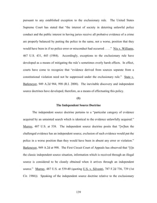 pursuant to any established exception to the exclusionary rule.        The United States

Supreme Court has stated that ―the interest of society in deterring unlawful police

conduct and the public interest in having juries receive all probative evidence of a crime

are properly balanced by putting the police in the same, not a worse, position that they

would have been in if no police error or misconduct had occurred . . . .‖ Nix v. Williams,

467 U.S. 431, 443 (1984).       Accordingly, exceptions to the exclusionary rule have

developed as a means of mitigating the rule‘s sometimes overly harsh effects. In effect,

courts have come to recognize that ―evidence derived from sources separate from a

constitutional violation need not be suppressed under the exclusionary rule.‖ State v.

Barkmeyer, 949 A.2d 984, 998 (R.I. 2008). The inevitable discovery and independent

source doctrines have developed, therefore, as a means of effectuating this policy.

                                            (1)

                           The Independent Source Doctrine

       The independent source doctrine pertains to a ―particular category of evidence

acquired by an untainted search which is identical to the evidence unlawfully acquired.‖

Murray, 487 U.S. at 538. The independent source doctrine posits that ―[w]hen the

challenged evidence has an independent source, exclusion of such evidence would put the

police in a worse position than they would have been in absent any error or violation.‖

Barkmeyer, 949 A.2d at 998. The First Circuit Court of Appeals has observed that ―[i]n

the classic independent source situation, information which is received through an illegal

source is considered to be cleanly obtained when it arrives through an independent

source.‖ Murray, 487 U.S. at 539-40 (quoting U.S. v. Silvestri, 787 F.2d 736, 739 (1st

Cir. 1986)). Speaking of the independent source doctrine relative to the exclusionary




                                           139
 