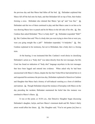 the previous day and that Marco had fallen off the bed. Id. Defendant explained that

Marco fell off the bed onto his back, and that Defendant fell on top of him, their bodies

forming a cross. Defendant also claimed that Marco ―got up‖ and ―was fine.‖ Id.

Defendant said the two of them continued to play and that Marco came in on him as he

was showing Marco how to punch and he hit Marco in the left side of his ribs. Id. Det.

Cardone then asked Defendant ―Was it a body shot?‖ Id. Defendant responded ―Huh?‖

Id. Det. Cardone then said ―Was it a body shot you were trying to show him or were you,

were you going straight like a jab?‖ Defendant responded, ―A bodyshot.‖ Id. Det.

Cardone explained in his testimony, but not to Defendant, that a body shot is a boxing

term.

        At the hearing, it was insinuated that Det. Cardone‘s word choice in classifying

Defendant‘s action as a ―body shot‖ was taken directly from the text messages, but this

Court has found no indication of ―body shot‖ language anywhere in the text messages

that have been logged and entered into evidence.         When asked why he had been

unconcerned with Marco‘s illness, despite the fact that Trisha Oliver had alerted him to it

and requested his assistance the previous day, Defendant explained to Detectives Cardone

and Slaughter that Marco had a history of self-induced vomiting as a form of rebellion

and tantrum. Id. Though Defendant relayed the instance of horseplay with Marco on the

day preceding the incident, Defendant maintained the belief that this instance was

unrelated to Marco‘s illness. Id.

        It was at this point, at 10:30 a.m., that Detective Slaughter began discussing

Defendant‘s daughter, Jazlyn, and how Marco‘s imminent death and Mr. Patino‘s likely

arrest would affect her future. Id. Det. Slaughter said, ―You‘re not gonna [sic] have a




                                            14
 