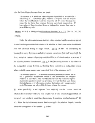 rule, the United States Supreme Court has stated:

       The essence of a provision forbidding the acquisition of evidence in a
       certain way is . . . not merely [that] evidence so acquired shall not be used
       before the Court but that it shall not be used at all. Of course this does not
       mean that the facts thus obtained become sacred and inaccessible. If
       knowledge of them is gained from an independent source they may be
       proved like any other.

 Murray, 487 U.S. at 539 (quoting Silverthorne Lumber Co. v. U.S., 251 U.S. 385, 392

 (1920)).

       Under the independent source doctrine, a later-obtained valid warrant may permit

evidence seized pursuant to that warrant to be admitted in court, even where the evidence

was first observed during an illegal search.            See id. at 541.   In considering the

independent source doctrine as applied to warrants, a court may find itself tasked with the

heavy analytical endeavor of purging multiple affidavits of tainted content so as to see if

the requisite probable cause remains. See id. at 542 (discussing warrants in the context of

the independent source doctrine and holding that a warrant is an independent source

where probable cause persists upon removal of ―fruit of the poisonous tree‖).

       The ultimate question . . . is whether the search pursuant to warrant was in
       fact a genuinely independent source of the information and tangible
       evidence at issue here. This would not have been the case if the agents‘
       decision to seek the warrant was prompted by what they had seen during
       the initial entry, or if information obtained during that entry was presented
       to the Magistrate and affected his decision to issue the warrant.

Id. More specifically, as the Supreme Court explicitly clarified, a court ―must ask

whether [the warrant] would have been sought even if what actually happened had not

occurred – not whether it would have been sought if something else has happened.‖ Id.

n.3. Thus, for the independent source doctrine to apply, the principal illegality must be

irrelevant to the pursuit of the warrant. Id. at 542.




                                             140
 