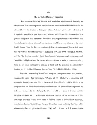 (2)

                           The Inevitable Discovery Exception

       ―The inevitable discovery doctrine with its distinct requirements is in reality an

extrapolation from the independent source doctrine: Since the tainted evidence would be

admissible if in fact discovered through an independent source, it should be admissible if

it inevitably would have been discovered.‖ Murray, 487 U.S. at 539. The doctrine ―is a

judicial recognition that, if the State established by a preponderance of the evidence that

the challenged evidence ultimately or inevitably would have been discovered by some

lawful fashion, ‗then the deterrence rationale [of the exclusionary rule] has so little basis

that the evidence should be received.‘‖ Barkmeyer, 949 A.2d at 998 (citing Nix, 467 U.S.

at 444). The doctrine essentially holds that where the ―evidence sought to be suppressed

‗would inevitably have been discovered without reference to police error or misconduct,

there is no nexus sufficient to provide a taint and the evidence is admissible.‘‖

Barkmeyer, 949 A.2d at 998 (citing State v. Firth, 708 A.2d 526, 529 (R.I. 1998)).

       However, ―inevitability‖ is a difficult analytical concept that courts have, at times,

struggled to grasp.    See Barkmeyer, 949 A.2d at 1010 (Flaherty, J., dissenting and

concurring in part); see also U.S. v. Cabassa, 62 F.3d 470, 474 (2d Cir. 1995). In its

simplest form, the inevitable discovery doctrine allows the prosecution to argue that an

independent source for the challenged evidence would have come to fruition had the

illegality not occurred.   The inherent predicative element of the doctrine—e.g., the

challenged evidence ―would have‖ come to fruition—seems to invite, if not encourage,

speculation, but the United States Supreme Court has stated explicitly that ―inevitable

discovery involves no speculative elements.‖ Nix, 467 U.S. at 445 n. 5. It reasons that to




                                            141
 