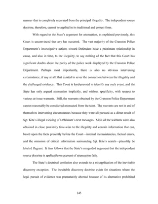 manner that is completely separated from the principal illegality. The independent source

doctrine, therefore, cannot be applied in its traditional and correct form.

       With regard to the State‘s argument for attenuation, as explained previously, this

Court is unconvinced that any has occurred. The vast majority of the Cranston Police

Department‘s investigative actions toward Defendant have a proximate relationship in

cause, and also in time, to the illegality, to say nothing of the fact that this Court has

significant doubts about the purity of the police work displayed by the Cranston Police

Department. Perhaps most importantly, there is also no obvious intervening

circumstance, if any at all, that existed to sever the connection between the illegality and

the challenged evidence. This Court is hard-pressed to identify any such event, and the

State has only argued attenuation implicitly, and without specificity, with respect to

various at-issue warrants. Still, the warrants obtained by the Cranston Police Department

cannot reasonably be considered attenuated from the taint. The warrants are not in and of

themselves intervening circumstances because they were all pursued as a direct result of

Sgt. Kite‘s illegal viewing of Defendant‘s text messages. Most of the warrants were also

obtained in close proximity time-wise to the illegality and contain information that can,

based upon the facts presently before the Court—internal inconsistencies, factual errors,

and the omission of critical information surrounding Sgt. Kite‘s search—plausibly be

labeled flagrant. It thus follows that the State‘s misguided argument that the independent

source doctrine is applicable on account of attenuation fails.

       The State‘s doctrinal confusion also extends to a misapplication of the inevitable

discovery exception. The inevitable discovery doctrine exists for situations where the

legal pursuit of evidence was prematurely aborted because of its alternative prohibited




                                             145
 