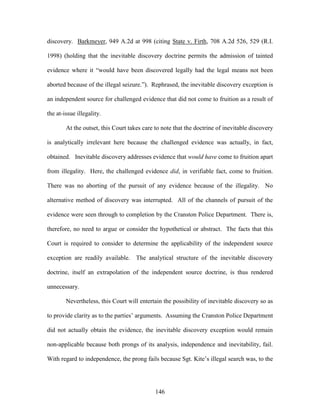 discovery. Barkmeyer, 949 A.2d at 998 (citing State v. Firth, 708 A.2d 526, 529 (R.I.

1998) (holding that the inevitable discovery doctrine permits the admission of tainted

evidence where it ―would have been discovered legally had the legal means not been

aborted because of the illegal seizure.‖). Rephrased, the inevitable discovery exception is

an independent source for challenged evidence that did not come to fruition as a result of

the at-issue illegality.

        At the outset, this Court takes care to note that the doctrine of inevitable discovery

is analytically irrelevant here because the challenged evidence was actually, in fact,

obtained. Inevitable discovery addresses evidence that would have come to fruition apart

from illegality. Here, the challenged evidence did, in verifiable fact, come to fruition.

There was no aborting of the pursuit of any evidence because of the illegality. No

alternative method of discovery was interrupted. All of the channels of pursuit of the

evidence were seen through to completion by the Cranston Police Department. There is,

therefore, no need to argue or consider the hypothetical or abstract. The facts that this

Court is required to consider to determine the applicability of the independent source

exception are readily available. The analytical structure of the inevitable discovery

doctrine, itself an extrapolation of the independent source doctrine, is thus rendered

unnecessary.

        Nevertheless, this Court will entertain the possibility of inevitable discovery so as

to provide clarity as to the parties‘ arguments. Assuming the Cranston Police Department

did not actually obtain the evidence, the inevitable discovery exception would remain

non-applicable because both prongs of its analysis, independence and inevitability, fail.

With regard to independence, the prong fails because Sgt. Kite‘s illegal search was, to the




                                             146
 