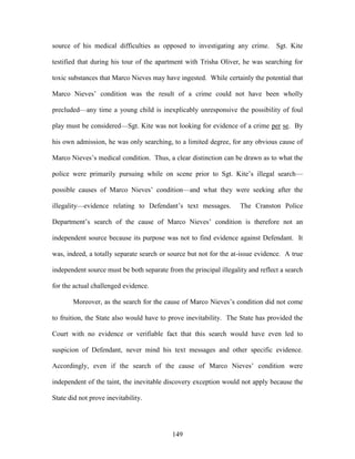 source of his medical difficulties as opposed to investigating any crime. Sgt. Kite

testified that during his tour of the apartment with Trisha Oliver, he was searching for

toxic substances that Marco Nieves may have ingested. While certainly the potential that

Marco Nieves‘ condition was the result of a crime could not have been wholly

precluded—any time a young child is inexplicably unresponsive the possibility of foul

play must be considered—Sgt. Kite was not looking for evidence of a crime per se. By

his own admission, he was only searching, to a limited degree, for any obvious cause of

Marco Nieves‘s medical condition. Thus, a clear distinction can be drawn as to what the

police were primarily pursuing while on scene prior to Sgt. Kite‘s illegal search—

possible causes of Marco Nieves‘ condition—and what they were seeking after the

illegality—evidence relating to Defendant‘s text messages.          The Cranston Police

Department‘s search of the cause of Marco Nieves‘ condition is therefore not an

independent source because its purpose was not to find evidence against Defendant. It

was, indeed, a totally separate search or source but not for the at-issue evidence. A true

independent source must be both separate from the principal illegality and reflect a search

for the actual challenged evidence.

       Moreover, as the search for the cause of Marco Nieves‘s condition did not come

to fruition, the State also would have to prove inevitability. The State has provided the

Court with no evidence or verifiable fact that this search would have even led to

suspicion of Defendant, never mind his text messages and other specific evidence.

Accordingly, even if the search of the cause of Marco Nieves‘ condition were

independent of the taint, the inevitable discovery exception would not apply because the

State did not prove inevitability.




                                           149
 