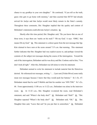 chance to say goodbye to your own daughter.‖ He continued, ―if you tell us the truth,

guess who gets to go home with mommy,‖ and then asserted that DCYF had already

arrived for Jazlyn and that Jazlyn would most likely remain in the State‘s custody.

Throughout these comments, Det. Slaughter implied that the quality and content of

Defendant‘s statements could alleviate Jazlyn‘s situation. Id.

        Shortly after this time period, Det. Slaughter said, ―Do you know that on one of

those texts, it says there are ‗marks on his neck‘? ‗Oh my God,‘ it says. ‗OMG,‘ that

means Oh my God.‖ Id. This statement is a direct quote from the text message that Sgt.

Kite claimed to have seen at the scene around 7:15 a.m. that morning. This statement

further indicates that Det. Slaughter had very explicit access to, and perhaps viewed the

contents of, the subject text messages during the course of the interrogation. Toward the

end of the interrogation, Defendant said he was dizzy and Det. Cardone said to him, ―You

don‘t look all right.‖ After this, Defendant was left alone to write his statement.

        Defendant seemed to write his statement to include material that the Detectives

desired. He referenced text messages, writing, ―. . . I just sent [Trisha Oliver] some really

mean text messages because I knew that they would push her buttons.‖ St.‘s Ex. 67.

Defendant stated that he used T-Mobile and that his number was ―699-7580.‖ St.‘s Ex.

68. From approximately 11:00 a.m. to 11:22 a.m., Defendant was alone in the interview

room.    Id.   At 11:22 a.m., Det. Slaughter re-entered the room, read Defendant‘s

statement, and said ―Where‘s the body shot?‖ Id. Defendant said ―Huh?‖ Id. ―Det.

Slaughter repeated ―Where‘s the body shot?‖ Id.         Defendant said, ―Oh.‖ Id.       Det.

Slaughter then said, ―Leave that out? So you put that in somewhere.‖ Id. Defendant




                                             15
 