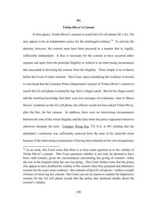 (b)

                                 Trisha Oliver’s Consent

       At first glance, Trisha Oliver‘s consent to search her LG cell phone (St.‘s Ex. 58)

may appear to be an independent source for the challenged evidence.78 To activate the

doctrine, however, the consent must have been procured in a manner that is, legally,

sufficiently independent. It thus is necessary for the consent to have occurred either

separate and apart from the principal illegality or relative to an intervening circumstance

that succeeded in divorcing the consent from the illegality. There simply is no evidence

before the Court of either element. This Court, upon considering the evidence of record,

is convinced that the Cranston Police Department‘s pursuit of Trisha Oliver‘s consent to

search the LG cell phone is tainted by Sgt. Kite‘s illegal search. But for his illegal search

and the resulting knowledge that there were text messages of evidentiary value to Marco

Nieves‘ condition on the LG cell phone, the officers would not have asked Trisha Oliver,

after the fact, for her consent. In addition, there were no intervening circumstances

between the time of the initial illegality and the time when the police requested consent to

otherwise dissipate the taint. Compare Wong Sun, 371 U.S. at 491 (finding that the

defendant‘s confession was sufficiently removed from the taint of his unlawful arrest

because of the intervening circumstance of having been released on his own recognizance

78
   As an aside, this Court notes that there is at least some question as to the validity of
Trisha Oliver‘s consent. This Court questions whether it can truly be deemed to have
been valid consent, given the circumstances surrounding her giving of consent—when
she was at the hospital while her son was dying. This Court further notes that the police
also appear to have doubted the validity of the consent since they prepared and obtained a
warrant for the exact same evidence—the contents of the LG cell phone—within a couple
of hours of receiving her consent. The Court can see no reason to explain the duplicative
warrant for the LG cell phone except that the police also harbored doubts about the
consent‘s validity.


                                            150
 