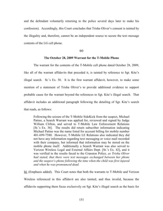 and the defendant voluntarily returning to the police several days later to make his

confession). Accordingly, this Court concludes that Trisha Oliver‘s consent is tainted by

the illegality and, therefore, cannot be an independent source to secure the text message

contents of the LG cell phone.

                                            (c)

                The October 28, 2009 Warrant for the T-Mobile Phone

       The warrant for the contents of the T-Mobile cell phone dated October 28, 2009,

like all of the warrant affidavits that preceded it, is tainted by reference to Sgt. Kite‘s

illegal search. St.‘s Ex. 56. It is the first warrant affidavit, however, to make some

mention of a statement of Trisha Oliver‘s to provide additional evidence to support

probable cause for the warrant beyond the references to Sgt. Kite‘s illegal search. That

affidavit includes an additional paragraph following the detailing of Sgt. Kite‘s search

that reads, as follows:

       Following the seizure of the T-Mobile SideKick from the suspect, Michael
       Patino, a Search Warrant was applied for, reviewed and signed by Judge
       William Clifton, and served to T-Mobile Law Enforcement Relations
       [St.‘s Ex. 36]. The results did return subscriber information indicating
       Michael Patino was the name listed for account billing for mobile number
       401-699-7580. However, T-Mobile LE Relations also indicated they did
       not have any information regarding text messaging or voice mail recorded
       with their company, but informed that information may be stored on the
       mobile phone itself. Additionally a Search Warrant was also served to
       Verizon Wireless Legal and External Affairs Dept. [St.‘s Ex. 42], and it
       was verified in the results faxed to the Cranston Police, as Trisha Oliver
       had stated, that there were text messages exchanged between her phone
       and the suspect’s phone following the time when the child was first injured
       and when he was pronounced dead.

Id. (Emphasis added). This Court notes that both the warrants to T-Mobile and Verizon

Wireless referenced in this affidavit are also tainted, and thus invalid, because the

affidavits supporting them focus exclusively on Sgt. Kite‘s illegal search as the basis for



                                           151
 