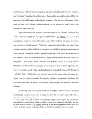 probable cause. The information regarding Sgt. Kite‘s illegal search, the prior warrants,

and Defendant‘s illegally-obtained testimony thus must be removed from this affidavit to

determine if probable cause still exists for issuance of the warrant, independent of the

taint, to allow the evidence collected pursuant to the warrant to survive under the

independent source doctrine.

       The determination of probable cause then rests on the included statement that

Trisha Oliver exchanged text messages with Defendant. See Murray, 487 U.S. at 542

(stating that a warrant is not an independent source where probable cause does not persist

past removal of tainted content). While this statement does introduce the idea of text

messages, there is nothing within it, or elsewhere in the affidavit, that provides a nexus to

Marco Nieves‘ death or Defendant‘s possible culpability for his death. For this Court to

find probable cause, it would have to make a significant assumption as to the conduct of

Defendant.     This Court cannot conclude that probable cause exists just because

Defendant and Trisha Oliver exchanged text messages relative to the time period when

Marco Nieves became ill.79 See, e.g., In re Search of Certain Cell Phones, 541 F.Supp.2d

1 (D.D.C. 2008) (―While [the two suspects] were in the garage where the drugs are

found, I am not ready to conclude that there is, ipso facto, a reasonable likelihood that

they have used their cell phones to sell drugs, thus justifying the search of its entire

contents.‖).

       In drawing such an inference, this Court would be complicit with a cell phone

being legally searched on no more solid ground than the fact that it was used within a

79
   This Court notes that warrants are properly judged according to the information
provided in their underlying affidavits and not on the information provided after the fact
or from outside sources. See Murray, 487 U.S. at 542 (stating probable cause must still
exist within the warrants underlying affidavit after the tainted content is removed).


                                            152
 