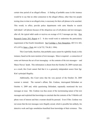 certain time period of an alleged offense. A finding of probable cause in this instance

would be to say that no other connection to the alleged offense, other than two people

texting close in time to an alleged crime, is necessary for their cell phones to be searched.

This would, in effect, provide police departments with carte blanche to search

individuals‘ cell phones because of the ubiquitous use of cell phones and text messages;

after all, the typical adult sends or receives an average of 41.5 messages per day. Pew

Research Center 2011 Report at 2. It also would work to undermine the particularity

requirement of the Fourth Amendment. See Coolidge v. New Hampshire, 403 U.S. 443,

471 (1971); State v. Pratt, 641 A.2d 732, 736 (R.I. 1994).

        This Court holds, therefore, that probable cause cannot be rightfully found, in this

instance, based on the mere mention of text messages. More is required—a connection of

some sort between the act of text messaging—or the contents of the text messages— and

Marco Nieves‘ death. This information is absent from the October 28, 2009 warrant and,

as a result, this Court cannot find that it is a genuinely independent source from Sgt.

Kite‘s principal illegality.

        Additionally, this Court notes that the very pursuit of the October 28, 2009

warrant is tainted.    The warrant‘s affiant, Det. Cardone, interrogated Defendant on

October 4, 2009 and, while questioning Defendant, repeatedly mentioned the text

messages at issue. Det. Cardone was thus aware of the incriminating nature of the text

messages and exploited that knowledge to conclude that the contents of the T-Mobile cell

phone were of interest and that a warrant should be pursued. Even if Det. Cardone was

not aware that the text messages were illegally seized, which is possible but unlikely, his

detective work and logic nonetheless benefited from knowledge of their existence. This




                                            153
 