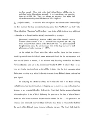the boy moved. Oliver told police that Michael Patino told her that he
       ended up hitting Marco in the stomach. In a recorded interview sometime
       later on 10/4/09, Ms. Oliver was shown text messages that police had
       viewed that morning on the LG Verizon Sidekick phone.

Id. (Emphasis added). The affidavit does not duplicate the contents of the text messages

but does mention that they appeared as having come from ―DaMaster‖ and that Trisha

Oliver identified ―DaMaster‖ as Defendant. Later in the affidavit, there is an additional

explanation as to the origin of the already-mentioned text messages:

       [Sometime] after the boy‘s death on 10/4/09 your affiant obtained a search
       warrant for the contents of the LG Verizon Sidekick phone [St.‘s Ex. 35]
       from Justice William Clifton of the District Court. The police searched
       the phone and seized the text messages from it that they had viewed and
       photographed on the morning of 10/4/09.

       At the outset, the Court notes that, taken together, these last two sentences

implicitly concede that the LG cell phone was searched and that the text messages on it

were seized without a warrant, as the affidavit had previously mentioned that Marco

Nieves did not die until late in the afternoon on October 4, 2009. It follows then—as has

been previously mentioned and as the affidavit states—that the text messages seized

during that morning were seized before the warrant for the LG cell phone contents had

been signed.

       In analyzing this affidavit further, this Court notes that it has been carefully

crafted to avoid any explicit mention of illegality and is, moreover, very misleading when

it comes to any potential illegality. Indeed, this Court finds that the amount of detailed

information given in the affidavit following the mention of the time of Marco Nieves‘

death and prior to the statement that the search warrant for the LG cell phone was not

obtained until afterwards was very likely motivated by a desire to obfuscate the fact that

the search of the LG cell phone occurred without a warrant. The Court finds that this



                                           155
 