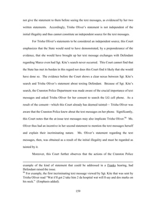 not give the statement to them before seeing the text messages, as evidenced by her two

written statements. Accordingly, Trisha Oliver‘s statement is not independent of the

initial illegality and thus cannot constitute an independent source for the text messages.

        For Trisha Oliver‘s statements to be considered an independent source, this Court

emphasizes that the State would need to have demonstrated, by a preponderance of the

evidence, that she would have brought up her text message exchanges with Defendant

regarding Marco even had Sgt. Kite‘s search never occurred. This Court cannot find that

the State has met its burden in this regard nor does this Court find it likely that she would

have done so. The evidence before the Court shows a clear nexus between Sgt. Kite‘s

search and Trisha Oliver‘s statement about texting Defendant. Because of Sgt. Kite‘s

search, the Cranston Police Department was made aware of the crucial importance of text

messages and asked Trisha Oliver for her consent to search the LG cell phone. As a

result of the consent—which this Court already has deemed tainted— Trisha Oliver was

aware that the Cranston Police knew about the text messages on her phone. Significantly,

this Court notes that the at-issue text messages may also implicate Trisha Oliver.86 Ms.

Oliver thus had an incentive in her second statement to mention the text messages herself

and explain their incriminating nature.       Ms. Oliver‘s statement regarding the text

messages, then, was obtained as a result of the initial illegality and must be regarded as

tainted by it.

        Moreover, this Court further observes that the actions of the Cranston Police


example of the kind of statement that could be addressed in a Franks hearing, had
Defendant raised the issue.
86
   For example, the first incriminating text message viewed by Sgt. Kite that was sent by
Trisha Oliver read ―Wat if I got 2 take him 2 da hospital wat will I say and dos marks on
his neck.‖ (Emphasis added).


                                            159
 