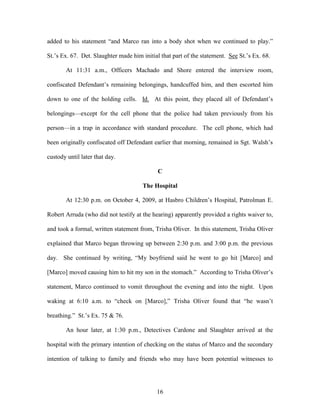 added to his statement ―and Marco ran into a body shot when we continued to play.‖

St.‘s Ex. 67. Det. Slaughter made him initial that part of the statement. See St.‘s Ex. 68.

       At 11:31 a.m., Officers Machado and Shore entered the interview room,

confiscated Defendant‘s remaining belongings, handcuffed him, and then escorted him

down to one of the holding cells. Id. At this point, they placed all of Defendant‘s

belongings—except for the cell phone that the police had taken previously from his

person—in a trap in accordance with standard procedure. The cell phone, which had

been originally confiscated off Defendant earlier that morning, remained in Sgt. Walsh‘s

custody until later that day.

                                             C

                                      The Hospital

       At 12:30 p.m. on October 4, 2009, at Hasbro Children‘s Hospital, Patrolman E.

Robert Arruda (who did not testify at the hearing) apparently provided a rights waiver to,

and took a formal, written statement from, Trisha Oliver. In this statement, Trisha Oliver

explained that Marco began throwing up between 2:30 p.m. and 3:00 p.m. the previous

day. She continued by writing, ―My boyfriend said he went to go hit [Marco] and

[Marco] moved causing him to hit my son in the stomach.‖ According to Trisha Oliver‘s

statement, Marco continued to vomit throughout the evening and into the night. Upon

waking at 6:10 a.m. to ―check on [Marco],‖ Trisha Oliver found that ―he wasn‘t

breathing.‖ St.‘s Ex. 75 & 76.

       An hour later, at 1:30 p.m., Detectives Cardone and Slaughter arrived at the

hospital with the primary intention of checking on the status of Marco and the secondary

intention of talking to family and friends who may have been potential witnesses to




                                            16
 