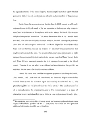 be regarded as tainted by the initial illegality, thus making the extraction report obtained

pursuant to it (St.‘s Ex. 32), also tainted and subject to exclusion as fruit of the poisonous

tree.

        As the State also appears to argue that the June 8, 2012 warrant is sufficiently

attenuated from the illegal search of the text messages to dissipate any taint, however,

this Court, in the interests of thoroughness, will further address the June 8, 2012 warrant

in light of any possible attenuation. The police obtained the June 8, 2012 warrant more

than two years after the illegality occurred; however, the lack of temporal proximity

alone does not suffice to prove attenuation. This Court emphasizes that there have not

been—nor has the State provided any evidence of—any intervening circumstances that

might serve to dissipate the taint. The absence of any intervening circumstance is made

apparent because none of the information in the warrant regarding Marco Nieves‘ death

and Trisha Oliver‘s statement regarding the text messages is unrelated to the illegal

search. This case is not one where new evidence has been discovered that provides an

unrelated, discrete source for illegally-obtained evidence.

        Finally, this Court must consider the apparent purpose for obtaining the June 8,

2012 warrant. The Court does not find credible the ostensible purpose stated in the

warrant affidavit―that the extraction report was necessary to verify that the LG cell

phone belonged to, and was primarily used by, Trisha Oliver.87 This Court can conceive

of no rational purpose for obtaining the June 8, 2012 warrant except as a means of

attempting to prove an independent source for the at-issue text messages through a later-


87
  The extraction report of the LG cell phone would not have provided any information to
disprove Defendant‘s purchase of the LG cell phone and would not have provided
additional information about his use of the phone.


                                             161
 