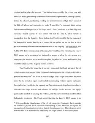 obtained and facially-valid warrant. This finding is supported by the evident care with

which the police, presumably with the assistance of the Department of Attorney General,

drafted the affidavit, deliberately avoiding any explicit mention of Sgt. Kite‘s search of

the LG cell phone and attempting to make Trisha Oliver‘s statement about texting

Defendant sound independent of the illegal search. This Court is not to be fooled by such

sophistry—indeed, decries it—and cannot find that the June 8, 2012 warrant is

independent from the illegality. In so finding, this Court is mindful that the purpose of

the independent source doctrine is to ensure that the police are not put into a worse

position than they would have been in the absence of the illegality. See Barkmeyer, 949

A.2d at 998. In the circumstances of this case, this Court finds that permitting the June 8,

2012 warrant to be considered an independent source to allow for the at-issue text

messages to be admitted at trial would be to place the police in a better position than they

would have been in, if the illegality had not occurred.

       This Court further notes that it was only because of the illegal seizure of the LG

cell phone that the Cranston Police Department had custody of that cell phone in order to

perform the extraction88 and it was as a result of Sgt. Kite‘s illegal search that the police

knew that the extraction report would include incriminating evidence against Defendant.

Especially when considering the repeated and flagrant nature of the police misconduct in

this case—the illegal searches and seizures, the multiple invalid warrants, the highly-

questionable conduct in handling the evidence, and the coercive methods used to obtain

Defendant‘s confession―this Court cannot find that the June 8, 2012 warrant is an

88
  With regard to the illegal seizure of the LG cell phone, this Court notes that it provides
an alternative ground, to be discussed subsequently in this Decision, to require the
suppression of the extraction report as fruit of the poisonous tree. The extraction report
was only able to be performed by ―exploiting‖ the illegal seizure of the LG cell phone.


                                            162
 