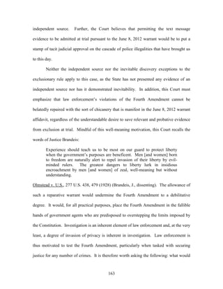 independent source.     Further, the Court believes that permitting the text message

evidence to be admitted at trial pursuant to the June 8, 2012 warrant would be to put a

stamp of tacit judicial approval on the cascade of police illegalities that have brought us

to this day.

        Neither the independent source nor the inevitable discovery exceptions to the

exclusionary rule apply to this case, as the State has not presented any evidence of an

independent source nor has it demonstrated inevitability. In addition, this Court must

emphasize that law enforcement‘s violations of the Fourth Amendment cannot be

belatedly repaired with the sort of chicanery that is manifest in the June 8, 2012 warrant

affidavit, regardless of the understandable desire to save relevant and probative evidence

from exclusion at trial. Mindful of this well-meaning motivation, this Court recalls the

words of Justice Brandeis:

        Experience should teach us to be most on our guard to protect liberty
        when the government‘s purposes are beneficent. Men [and women] born
        to freedom are naturally alert to repel invasion of their liberty by evil-
        minded rulers. The greatest dangers to liberty lurk in insidious
        encroachment by men [and women] of zeal, well-meaning but without
        understanding.

Olmstead v. U.S., 277 U.S. 438, 479 (1928) (Brandeis, J., dissenting). The allowance of

such a reparative warrant would undermine the Fourth Amendment to a debilitative

degree. It would, for all practical purposes, place the Fourth Amendment in the fallible

hands of government agents who are predisposed to overstepping the limits imposed by

the Constitution. Investigation is an inherent element of law enforcement and, at the very

least, a degree of invasion of privacy is inherent in investigation. Law enforcement is

thus motivated to test the Fourth Amendment, particularly when tasked with securing

justice for any number of crimes. It is therefore worth asking the following: what would



                                           163
 