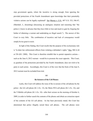 stop government agents, where the incentive is strong enough, from ignoring the

provided protections of the Fourth Amendment upon knowledge that their potentially

violative actions can be legally explained? See Murray v. U.S., 487 U.S. 533, 546-47,

(Marshall, J., dissenting) (discussing an analogous situation and reasoning that ―the

police [ ] know in advance that they have little to lose and much to gain by forgoing the

bother of obtaining a warrant and undertaking an illegal search.‖). The answer of this

Court is--very little. The combination of incentive and lack of consequence would

simply be too great to resist.

       In light of this finding, this Court recalls that the purpose of the exclusionary rule

is ―to deter law enforcement officers from violating a defendant‘s rights.‖ Huy, 960 A.2d

at 556 (R.I. 2008). This Court is therefore mindful that to permit reparative actions—

such as the June 8, 2012 warrant—would be to promote the exact opposite. This Court,

as guardian of the protections provided by the Fourth Amendment, does not wish to be

party to such action. Accordingly, this Court is of the view that the fruits of the June 8,

2012 warrant must be excluded from trial.

                                              (e)

                                 Re-Seizures of the Cell Phones

       Lastly, this Court will address the issue of the re-seizure of the cell phones by the

police—the LG cell phone (St.‘s Ex. 15), the Metro PCS cell phone (St.‘s Ex. 16), and

the T-Mobile cell phone (St.‘s Ex. 18)—after their seizure on the morning of October 4,

2009, in order to further search the contents of the phones and obtain an extraction report

of the contents of the LG cell phone. As has been previously stated, this Court has

determined that police illegally seized these cell phones.         The cell phones were




                                              164
 