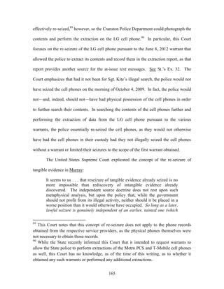 effectively re-seized,89 however, so the Cranston Police Department could photograph the

contents and perform the extraction on the LG cell phone.90 In particular, this Court

focuses on the re-seizure of the LG cell phone pursuant to the June 8, 2012 warrant that

allowed the police to extract its contents and record them in the extraction report, as that

report provides another source for the at-issue text messages. See St.‘s Ex. 32. The

Court emphasizes that had it not been for Sgt. Kite‘s illegal search, the police would not

have seized the cell phones on the morning of October 4, 2009. In fact, the police would

not—and, indeed, should not—have had physical possession of the cell phones in order

to further search their contents. In searching the contents of the cell phones further and

performing the extraction of data from the LG cell phone pursuant to the various

warrants, the police essentially re-seized the cell phones, as they would not otherwise

have had the cell phones in their custody had they not illegally seized the cell phones

without a warrant or limited their seizures to the scope of the first warrant obtained.

       The United States Supreme Court explicated the concept of the re-seizure of

tangible evidence in Murray:

       It seems to us . . . that reseizure of tangible evidence already seized is no
       more impossible than rediscovery of intangible evidence already
       discovered. The independent source doctrine does not rest upon such
       metaphysical analysis, but upon the policy that, while the government
       should not profit from its illegal activity, neither should it be placed in a
       worse position than it would otherwise have occupied. So long as a later,
       lawful seizure is genuinely independent of an earlier, tainted one (which

89
   This Court notes that this concept of re-seizure does not apply to the phone records
obtained from the respective service providers, as the physical phones themselves were
not necessary to obtain those records.
90
   While the State recently informed this Court that it intended to request warrants to
allow the State police to perform extractions of the Metro PCS and T-Mobile cell phones
as well, this Court has no knowledge, as of the time of this writing, as to whether it
obtained any such warrants or performed any additional extractions.


                                            165
 