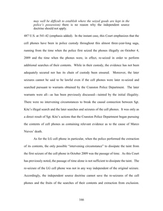 may well be difficult to establish where the seized goods are kept in the
       police’s possession) there is no reason why the independent source
       doctrine should not apply.

487 U.S. at 541-42 (emphasis added). In the instant case, this Court emphasizes that the

cell phones have been in police custody throughout this almost three-year-long saga,

running from the time when the police first seized the phones illegally on October 4,

2009 and the time when the phones were, in effect, re-seized in order to perform

additional searches of their contents. While in their custody, the evidence has not been

adequately secured nor has its chain of custody been ensured. Moreover, the later

seizures cannot be said to be lawful even if the cell phones were later re-seized and

searched pursuant to warrants obtained by the Cranston Police Department. The later

warrants were all—as has been previously discussed—tainted by the initial illegality.

There were no intervening circumstances to break the causal connection between Sgt.

Kite‘s illegal search and the later searches and seizures of the cell phones. It was only as

a direct result of Sgt. Kite‘s actions that the Cranston Police Department began pursuing

the contents of cell phones as containing relevant evidence as to the cause of Marco

Nieves‘ death.

       As for the LG cell phone in particular, when the police performed the extraction

of its contents, the only possible ―intervening circumstance‖ to dissipate the taint from

the first seizure of the cell phone in October 2009 was the passage of time. As this Court

has previously noted, the passage of time alone is not sufficient to dissipate the taint. The

re-seizure of the LG cell phone was not in any way independent of the original seizure.

Accordingly, the independent source doctrine cannot save the re-seizures of the cell

phones and the fruits of the searches of their contents and extraction from exclusion.




                                            166
 