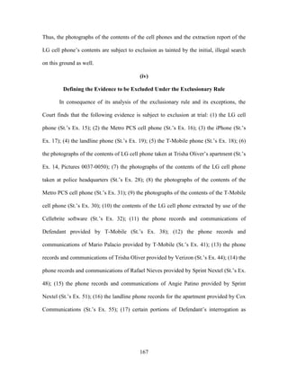 Thus, the photographs of the contents of the cell phones and the extraction report of the

LG cell phone‘s contents are subject to exclusion as tainted by the initial, illegal search

on this ground as well.

                                           (iv)

         Defining the Evidence to be Excluded Under the Exclusionary Rule

       In consequence of its analysis of the exclusionary rule and its exceptions, the

Court finds that the following evidence is subject to exclusion at trial: (1) the LG cell

phone (St.‘s Ex. 15); (2) the Metro PCS cell phone (St.‘s Ex. 16); (3) the iPhone (St.‘s

Ex. 17); (4) the landline phone (St.‘s Ex. 19); (5) the T-Mobile phone (St.‘s Ex. 18); (6)

the photographs of the contents of LG cell phone taken at Trisha Oliver‘s apartment (St.‘s

Ex. 14, Pictures 0037-0050); (7) the photographs of the contents of the LG cell phone

taken at police headquarters (St.‘s Ex. 28); (8) the photographs of the contents of the

Metro PCS cell phone (St.‘s Ex. 31); (9) the photographs of the contents of the T-Mobile

cell phone (St.‘s Ex. 30); (10) the contents of the LG cell phone extracted by use of the

Cellebrite software (St.‘s Ex. 32); (11) the phone records and communications of

Defendant provided by T-Mobile (St.‘s Ex. 38); (12) the phone records and

communications of Mario Palacio provided by T-Mobile (St.‘s Ex. 41); (13) the phone

records and communications of Trisha Oliver provided by Verizon (St.‘s Ex. 44); (14) the

phone records and communications of Rafael Nieves provided by Sprint Nextel (St.‘s Ex.

48); (15) the phone records and communications of Angie Patino provided by Sprint

Nextel (St.‘s Ex. 51); (16) the landline phone records for the apartment provided by Cox

Communications (St.‘s Ex. 55); (17) certain portions of Defendant‘s interrogation as




                                           167
 