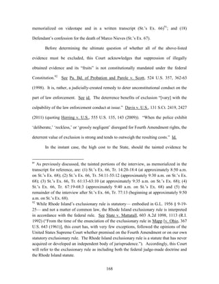 memorialized on videotape and in a written transcript (St.‘s Ex. 66)91; and (18)

Defendant‘s confession for the death of Marco Nieves (St.‘s Ex. 67).

       Before determining the ultimate question of whether all of the above-listed

evidence must be excluded, this Court acknowledges that suppression of illegally

obtained evidence and its ―fruits‖ is not constitutionally mandated under the federal

Constitution.92 See Pa. Bd. of Probation and Parole v. Scott, 524 U.S. 357, 362-63

(1998). It is, rather, a judicially-created remedy to deter unconstitutional conduct on the

part of law enforcement. See id. The deterrence benefits of exclusion ―[vary] with the

culpability of the law enforcement conduct at issue.‖ Davis v. U.S., 131 S.Ct. 2419, 2427

(2011) (quoting Herring v. U.S., 555 U.S. 135, 143 (2009)). ―When the police exhibit

‗deliberate,‘ ‗reckless,‘ or ‗grossly negligent‘ disregard for Fourth Amendment rights, the

deterrent value of exclusion is strong and tends to outweigh the resulting costs.‖ Id.

       In the instant case, the high cost to the State, should the tainted evidence be


91
   As previously discussed, the tainted portions of the interview, as memorialized in the
transcript for reference, are: (1) St.‘s Ex. 66, Tr. 14:20-18:4 (at approximately 8:50 a.m.
on St.‘s Ex. 68); (2) St.‘s Ex. 66, Tr. 54:11-55:12 (approximately 9:30 a.m. on St.‘s Ex.
68); (3) St.‘s Ex. 66, Tr. 61:13-63:10 (at approximately 9:35 a.m. on St.‘s Ex. 68); (4)
St.‘s Ex. 66, Tr. 67:19-68:3 (approximately 9:40 a.m. on St.‘s Ex. 68) and (5) the
remainder of the interview after St.‘s Ex. 66, Tr. 77:13 (beginning at approximately 9:50
a.m. on St.‘s Ex. 68).
92
   While Rhode Island‘s exclusionary rule is statutory— embodied in G.L. 1956 § 9-19-
25— and not a matter of common law, the Rhode Island exclusionary rule is interpreted
in accordance with the federal rule. See State v. Mattatall, 603 A.2d 1098, 1113 (R.I.
1992) (―From the time of the enunciation of the exclusionary rule in Mapp [v. Ohio, 367
U.S. 643 (1961)], this court has, with very few exceptions, followed the opinions of the
United States Supreme Court whether premised on the Fourth Amendment or on our own
statutory exclusionary rule. The Rhode Island exclusionary rule is a statute that has never
acquired or developed an independent body of jurisprudence.‖). Accordingly, this Court
will refer to the exclusionary rule as including both the federal judge-made doctrine and
the Rhode Island statute.


                                            168
 