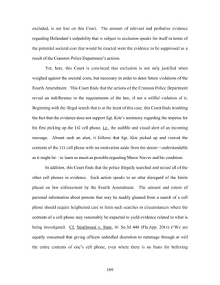 excluded, is not lost on this Court. The amount of relevant and probative evidence

regarding Defendant‘s culpability that is subject to exclusion speaks for itself in terms of

the potential societal cost that would be exacted were the evidence to be suppressed as a

result of the Cranston Police Department‘s actions.

       Yet, here, this Court is convinced that exclusion is not only justified when

weighed against the societal costs, but necessary in order to deter future violations of the

Fourth Amendment. This Court finds that the actions of the Cranston Police Department

reveal an indifference to the requirements of the law, if not a willful violation of it.

Beginning with the illegal search that is at the heart of this case, this Court finds troubling

the fact that the evidence does not support Sgt. Kite‘s testimony regarding the impetus for

his first picking up the LG cell phone, i.e., the audible and visual alert of an incoming

message. Absent such an alert, it follows that Sgt. Kite picked up and viewed the

contents of the LG cell phone with no motivation aside from the desire—understandable

as it might be—to learn as much as possible regarding Marco Nieves and his condition.

       In addition, this Court finds that the police illegally searched and seized all of the

other cell phones in evidence. Such action speaks to an utter disregard of the limits

placed on law enforcement by the Fourth Amendment.               The amount and extent of

personal information about persons that may be readily gleaned from a search of a cell

phone should require heightened care to limit such searches to circumstances where the

contents of a cell phone may reasonably be expected to yield evidence related to what is

being investigated. Cf. Smallwood v. State, 61 So.3d 448 (Fla.App. 2011) (―We are

equally concerned that giving officers unbridled discretion to rummage through at will

the entire contents of one‘s cell phone, even where there is no basis for believing




                                             169
 