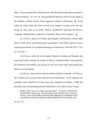 abuse. They encountered Dr. Christine Fortin, who advised them that Marco remained in

―critical condition.‖ St.‘s Ex. 74. She provided the detectives with her initial report on

the condition of Marco Nieves, which suggested evidence of child abuse. Id. In the

report, Dr. Fortin relays that Marco arrived at the hospital in cardiac arrest and that,

during his stay, prior to his death, ―Marco‘s grandmother report[ed] that Marco‘s

‗stepfather‘ Michael Patino ‗confessed‘ to ‗punching‘ Marco in the ‗stomach.‘‖ Id.

       At 2:10 p.m., Detectives Cardone and Slaughter administered a second rights

form to Trisha Oliver, and, following their conversation, Trisha Oliver signed a Consent

to Search form for the ―LG cell-phone belonging to Trisha Oliver. (401) 486-5573.‖ St.‘s

Ex. 58, 59 & 77.

       At 4:53 p.m., while still at the hospital, Detectives Cardone and Slaughter also

interviewed Guida Andrade, the mother of Marco‘s biological father‘s then-girlfriend.

Her statement, she testified, is an account of what was ―in her mind‖ upon hearing that

Marco was in the hospital.

       At 5:05 p.m., Marco Nieves expired at Hasbro Children‘s Hospital. At 6:00 p.m.,

Det. Cardone took a second written statement from Trisha Oliver. In this statement, she

included a more detailed list of the events that transpired on October 3, 2009 and

provided a more incriminating portrayal of Defendant‘s role in those events, writing:

       [Marco] threw up as we where leaving church. At home I offered him
       food he didn‘t want to eat. He just wanted water then he went to sleep on
       my bed. I then texted Mike and asked what happened he said that he went
       to go hit him and he moved and he ended up hitting him the stomach. [sic]

St.‘s Ex. 78.




                                           17
 