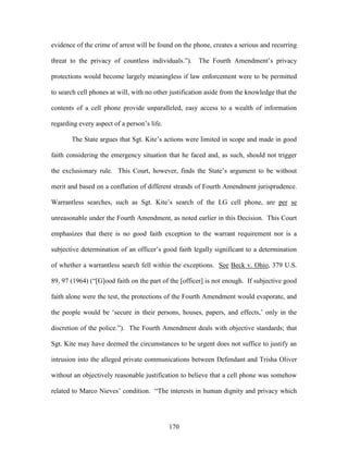 evidence of the crime of arrest will be found on the phone, creates a serious and recurring

threat to the privacy of countless individuals.‖).     The Fourth Amendment‘s privacy

protections would become largely meaningless if law enforcement were to be permitted

to search cell phones at will, with no other justification aside from the knowledge that the

contents of a cell phone provide unparalleled, easy access to a wealth of information

regarding every aspect of a person‘s life.

       The State argues that Sgt. Kite‘s actions were limited in scope and made in good

faith considering the emergency situation that he faced and, as such, should not trigger

the exclusionary rule. This Court, however, finds the State‘s argument to be without

merit and based on a conflation of different strands of Fourth Amendment jurisprudence.

Warrantless searches, such as Sgt. Kite‘s search of the LG cell phone, are per se

unreasonable under the Fourth Amendment, as noted earlier in this Decision. This Court

emphasizes that there is no good faith exception to the warrant requirement nor is a

subjective determination of an officer‘s good faith legally significant to a determination

of whether a warrantless search fell within the exceptions. See Beck v. Ohio, 379 U.S.

89, 97 (1964) (―[G]ood faith on the part of the [officer] is not enough. If subjective good

faith alone were the test, the protections of the Fourth Amendment would evaporate, and

the people would be ‗secure in their persons, houses, papers, and effects,‘ only in the

discretion of the police.‖). The Fourth Amendment deals with objective standards; that

Sgt. Kite may have deemed the circumstances to be urgent does not suffice to justify an

intrusion into the alleged private communications between Defendant and Trisha Oliver

without an objectively reasonable justification to believe that a cell phone was somehow

related to Marco Nieves‘ condition. ―The interests in human dignity and privacy which




                                             170
 
