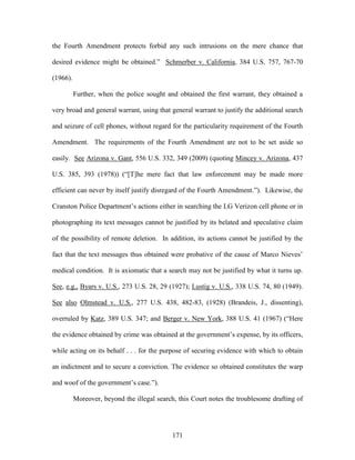 the Fourth Amendment protects forbid any such intrusions on the mere chance that

desired evidence might be obtained.‖ Schmerber v. California, 384 U.S. 757, 767-70

(1966).

          Further, when the police sought and obtained the first warrant, they obtained a

very broad and general warrant, using that general warrant to justify the additional search

and seizure of cell phones, without regard for the particularity requirement of the Fourth

Amendment. The requirements of the Fourth Amendment are not to be set aside so

easily. See Arizona v. Gant, 556 U.S. 332, 349 (2009) (quoting Mincey v. Arizona, 437

U.S. 385, 393 (1978)) (―[T]he mere fact that law enforcement may be made more

efficient can never by itself justify disregard of the Fourth Amendment.‖). Likewise, the

Cranston Police Department‘s actions either in searching the LG Verizon cell phone or in

photographing its text messages cannot be justified by its belated and speculative claim

of the possibility of remote deletion. In addition, its actions cannot be justified by the

fact that the text messages thus obtained were probative of the cause of Marco Nieves‘

medical condition. It is axiomatic that a search may not be justified by what it turns up.

See, e.g., Byars v. U.S., 273 U.S. 28, 29 (1927); Lustig v. U.S., 338 U.S. 74, 80 (1949).

See also Olmstead v. U.S., 277 U.S. 438, 482-83, (1928) (Brandeis, J., dissenting),

overruled by Katz, 389 U.S. 347; and Berger v. New York, 388 U.S. 41 (1967) (―Here

the evidence obtained by crime was obtained at the government‘s expense, by its officers,

while acting on its behalf . . . for the purpose of securing evidence with which to obtain

an indictment and to secure a conviction. The evidence so obtained constitutes the warp

and woof of the government‘s case.‖).

          Moreover, beyond the illegal search, this Court notes the troublesome drafting of




                                            171
 
