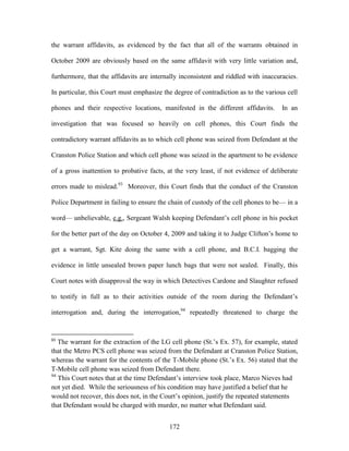the warrant affidavits, as evidenced by the fact that all of the warrants obtained in

October 2009 are obviously based on the same affidavit with very little variation and,

furthermore, that the affidavits are internally inconsistent and riddled with inaccuracies.

In particular, this Court must emphasize the degree of contradiction as to the various cell

phones and their respective locations, manifested in the different affidavits.       In an

investigation that was focused so heavily on cell phones, this Court finds the

contradictory warrant affidavits as to which cell phone was seized from Defendant at the

Cranston Police Station and which cell phone was seized in the apartment to be evidence

of a gross inattention to probative facts, at the very least, if not evidence of deliberate

errors made to mislead.93 Moreover, this Court finds that the conduct of the Cranston

Police Department in failing to ensure the chain of custody of the cell phones to be— in a

word— unbelievable, e.g., Sergeant Walsh keeping Defendant‘s cell phone in his pocket

for the better part of the day on October 4, 2009 and taking it to Judge Clifton‘s home to

get a warrant, Sgt. Kite doing the same with a cell phone, and B.C.I. bagging the

evidence in little unsealed brown paper lunch bags that were not sealed. Finally, this

Court notes with disapproval the way in which Detectives Cardone and Slaughter refused

to testify in full as to their activities outside of the room during the Defendant‘s

interrogation and, during the interrogation,94 repeatedly threatened to charge the


93
   The warrant for the extraction of the LG cell phone (St.‘s Ex. 57), for example, stated
that the Metro PCS cell phone was seized from the Defendant at Cranston Police Station,
whereas the warrant for the contents of the T-Mobile phone (St.‘s Ex. 56) stated that the
T-Mobile cell phone was seized from Defendant there.
94
   This Court notes that at the time Defendant‘s interview took place, Marco Nieves had
not yet died. While the seriousness of his condition may have justified a belief that he
would not recover, this does not, in the Court‘s opinion, justify the repeated statements
that Defendant would be charged with murder, no matter what Defendant said.


                                           172
 