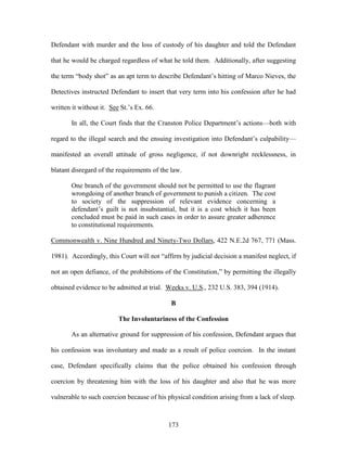 Defendant with murder and the loss of custody of his daughter and told the Defendant

that he would be charged regardless of what he told them. Additionally, after suggesting

the term ―body shot‖ as an apt term to describe Defendant‘s hitting of Marco Nieves, the

Detectives instructed Defendant to insert that very term into his confession after he had

written it without it. See St.‘s Ex. 66.

       In all, the Court finds that the Cranston Police Department‘s actions—both with

regard to the illegal search and the ensuing investigation into Defendant‘s culpability—

manifested an overall attitude of gross negligence, if not downright recklessness, in

blatant disregard of the requirements of the law.

       One branch of the government should not be permitted to use the flagrant
       wrongdoing of another branch of government to punish a citizen. The cost
       to society of the suppression of relevant evidence concerning a
       defendant‘s guilt is not insubstantial, but it is a cost which it has been
       concluded must be paid in such cases in order to assure greater adherence
       to constitutional requirements.

Commonwealth v. Nine Hundred and Ninety-Two Dollars, 422 N.E.2d 767, 771 (Mass.

1981). Accordingly, this Court will not ―affirm by judicial decision a manifest neglect, if

not an open defiance, of the prohibitions of the Constitution,‖ by permitting the illegally

obtained evidence to be admitted at trial. Weeks v. U.S., 232 U.S. 383, 394 (1914).

                                             B

                          The Involuntariness of the Confession

       As an alternative ground for suppression of his confession, Defendant argues that

his confession was involuntary and made as a result of police coercion. In the instant

case, Defendant specifically claims that the police obtained his confession through

coercion by threatening him with the loss of his daughter and also that he was more

vulnerable to such coercion because of his physical condition arising from a lack of sleep.



                                            173
 