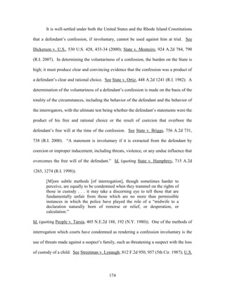 It is well-settled under both the United States and the Rhode Island Constitutions

that a defendant‘s confession, if involuntary, cannot be used against him at trial. See

Dickerson v. U.S., 530 U.S. 428, 433-34 (2000); State v. Monteiro, 924 A.2d 784, 790

(R.I. 2007). In determining the voluntariness of a confession, the burden on the State is

high; it must produce clear and convincing evidence that the confession was a product of

a defendant‘s clear and rational choice. See State v. Ortiz, 448 A.2d 1241 (R.I. 1982). A

determination of the voluntariness of a defendant‘s confession is made on the basis of the

totality of the circumstances, including the behavior of the defendant and the behavior of

the interrogators, with the ultimate test being whether the defendant‘s statements were the

product of his free and rational choice or the result of coercion that overbore the

defendant‘s free will at the time of the confession. See State v. Briggs, 756 A.2d 731,

738 (R.I. 2000). ―A statement is involuntary if it is extracted from the defendant by

coercion or improper inducement, including threats, violence, or any undue influence that

overcomes the free will of the defendant.‖ Id. (quoting State v. Humphrey, 715 A.2d

1265, 1274 (R.I. 1998)).

       [M]ore subtle methods [of interrogation], though sometimes harder to
       perceive, are equally to be condemned when they trammel on the rights of
       those in custody . . . it may take a discerning eye to tell those that are
       fundamentally unfair from those which are no more than permissible
       instances in which the police have played the role of a ―midwife to a
       declaration naturally born of remorse or relief, or desperation, or
       calculation.‖

Id. (quoting People v. Tarsia, 405 N.E.2d 188, 192 (N.Y. 1980)). One of the methods of

interrogation which courts have condemned as rendering a confession involuntary is the

use of threats made against a suspect‘s family, such as threatening a suspect with the loss

of custody of a child. See Streetman v. Lynaugh, 812 F.2d 950, 957 (5th Cir. 1987); U.S.




                                           174
 